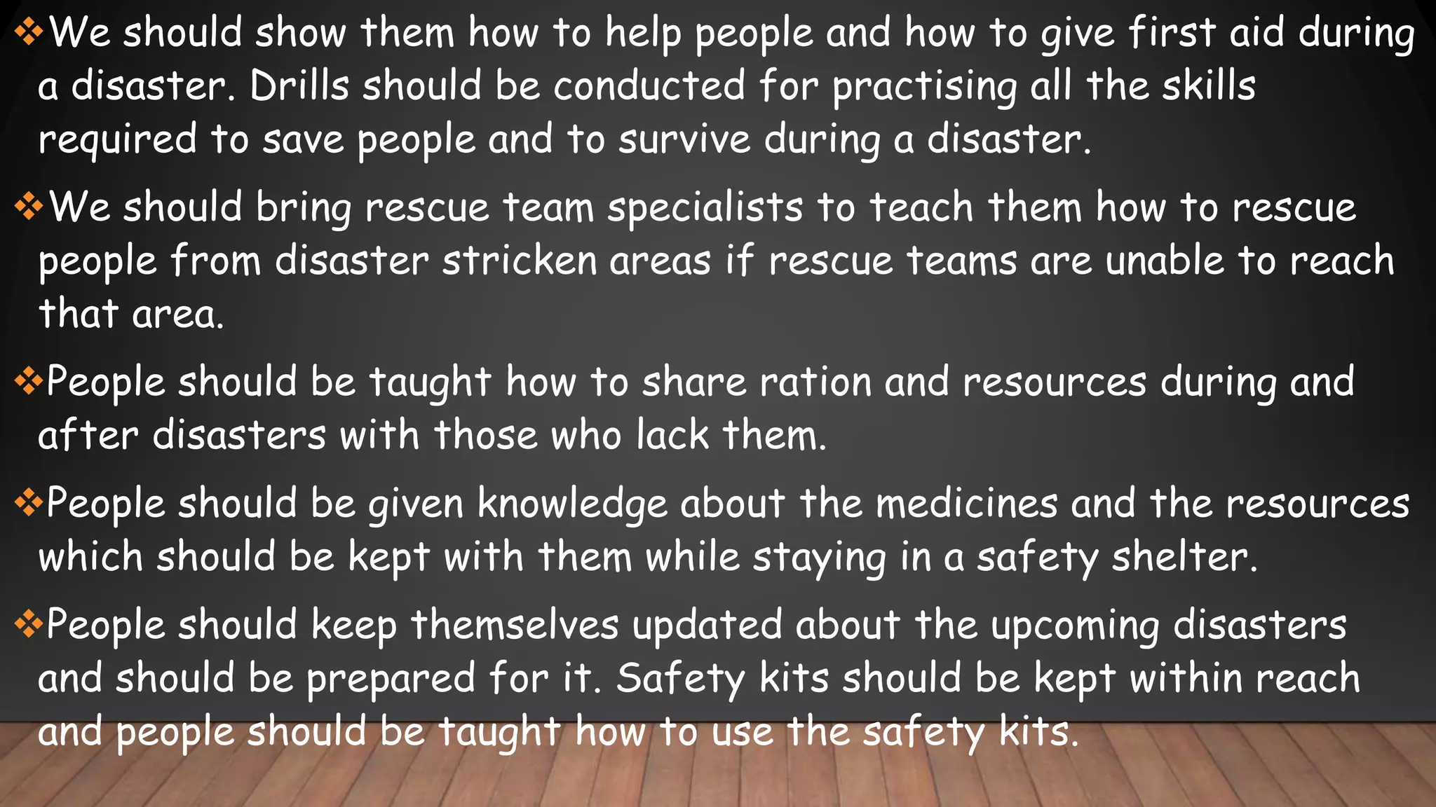 We should show them how to help people and how to give first aid during
a disaster. Drills should be conducted for practising all the skills
required to save people and to survive during a disaster.
We should bring rescue team specialists to teach them how to rescue
people from disaster stricken areas if rescue teams are unable to reach
that area.
People should be taught how to share ration and resources during and
after disasters with those who lack them.
People should be given knowledge about the medicines and the resources
which should be kept with them while staying in a safety shelter.
People should keep themselves updated about the upcoming disasters
and should be prepared for it. Safety kits should be kept within reach
and people should be taught how to use the safety kits.
 