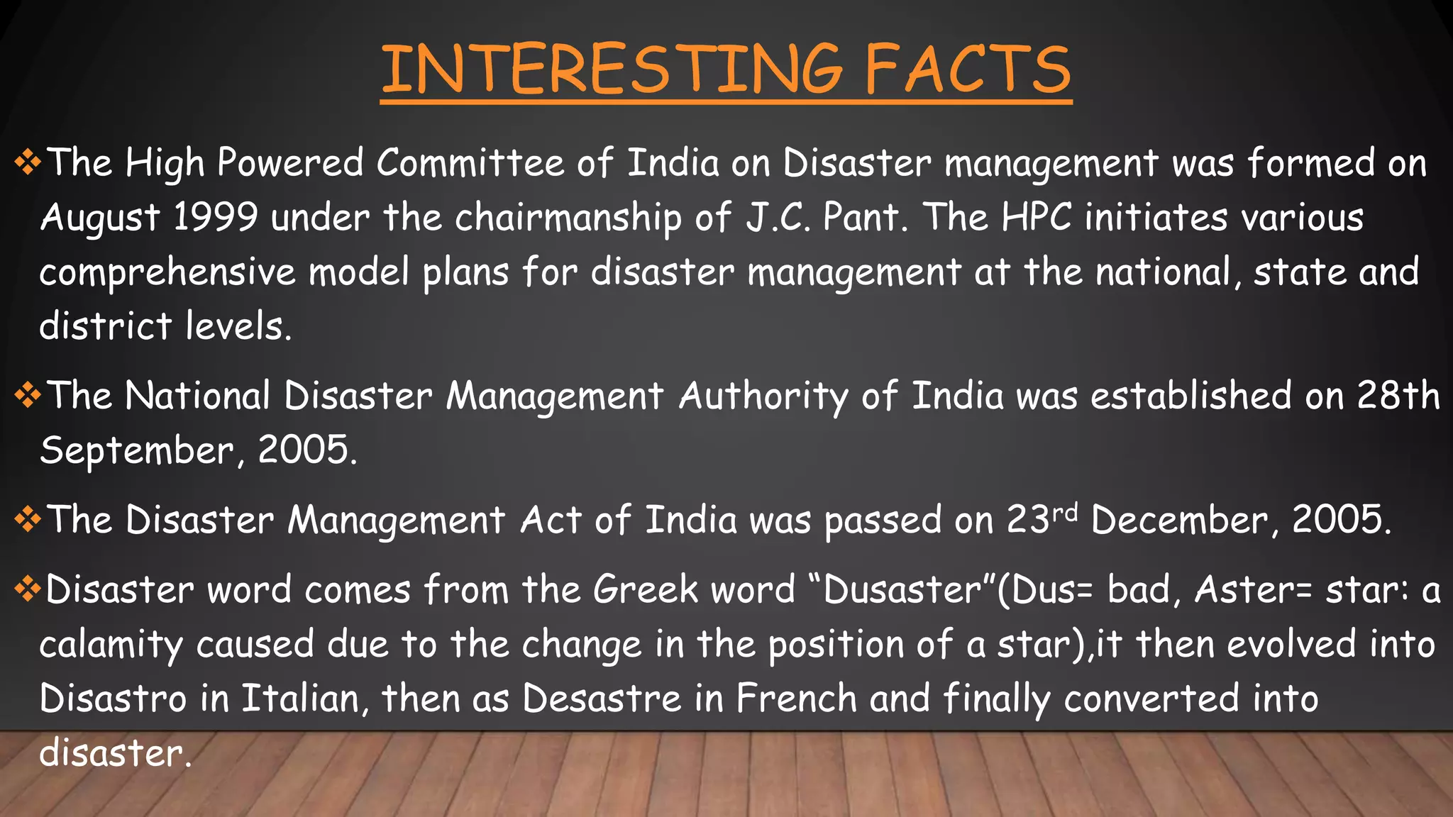 INTERESTING FACTS
The High Powered Committee of India on Disaster management was formed on
August 1999 under the chairmanship of J.C. Pant. The HPC initiates various
comprehensive model plans for disaster management at the national, state and
district levels.
The National Disaster Management Authority of India was established on 28th
September, 2005.
The Disaster Management Act of India was passed on 23rd December, 2005.
Disaster word comes from the Greek word “Dusaster”(Dus= bad, Aster= star: a
calamity caused due to the change in the position of a star),it then evolved into
Disastro in Italian, then as Desastre in French and finally converted into
disaster.
 