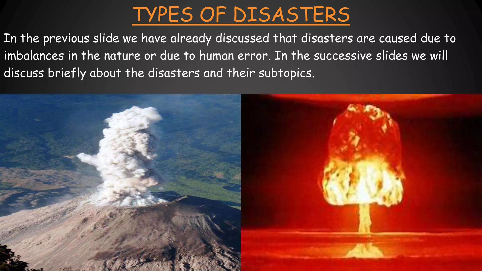 TYPES OF DISASTERS
In the previous slide we have already discussed that disasters are caused due to
imbalances in the nature or due to human error. In the successive slides we will
discuss briefly about the disasters and their subtopics.
 