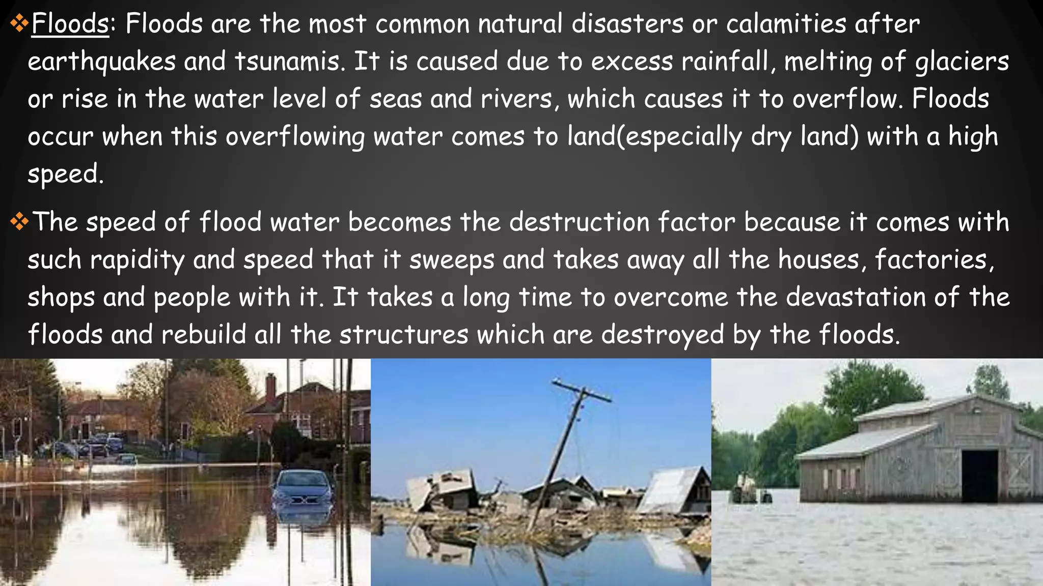 Floods: Floods are the most common natural disasters or calamities after
earthquakes and tsunamis. It is caused due to excess rainfall, melting of glaciers
or rise in the water level of seas and rivers, which causes it to overflow. Floods
occur when this overflowing water comes to land(especially dry land) with a high
speed.
The speed of flood water becomes the destruction factor because it comes with
such rapidity and speed that it sweeps and takes away all the houses, factories,
shops and people with it. It takes a long time to overcome the devastation of the
floods and rebuild all the structures which are destroyed by the floods.
 