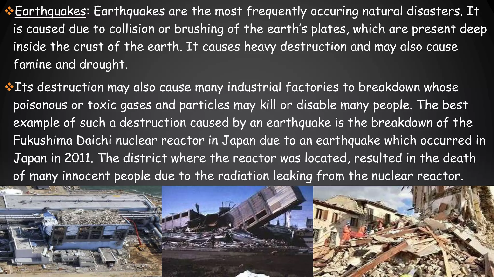 Earthquakes: Earthquakes are the most frequently occuring natural disasters. It
is caused due to collision or brushing of the earth’s plates, which are present deep
inside the crust of the earth. It causes heavy destruction and may also cause
famine and drought.
Its destruction may also cause many industrial factories to breakdown whose
poisonous or toxic gases and particles may kill or disable many people. The best
example of such a destruction caused by an earthquake is the breakdown of the
Fukushima Daichi nuclear reactor in Japan due to an earthquake which occurred in
Japan in 2011. The district where the reactor was located, resulted in the death
of many innocent people due to the radiation leaking from the nuclear reactor.
 