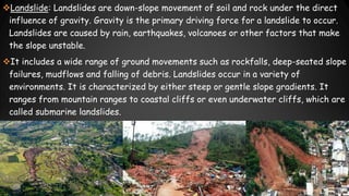 Landslide: Landslides are down-slope movement of soil and rock under the direct
influence of gravity. Gravity is the primary driving force for a landslide to occur.
Landslides are caused by rain, earthquakes, volcanoes or other factors that make
the slope unstable.
It includes a wide range of ground movements such as rockfalls, deep-seated slope
failures, mudflows and falling of debris. Landslides occur in a variety of
environments. It is characterized by either steep or gentle slope gradients. It
ranges from mountain ranges to coastal cliffs or even underwater cliffs, which are
called submarine landslides.
 