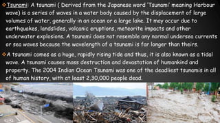 Tsunami: A tsunami ( Derived from the Japanese word ‘Tsunami’ meaning Harbour
wave) is a series of waves in a water body caused by the displacement of large
volumes of water, generally in an ocean or a large lake. It may occur due to
earthquakes, landslides, volcanic eruptions, meteorite impacts and other
underwater explosions. A tsunami does not resemble any normal undersea currents
or sea waves because the wavelength of a tsunami is far longer than theirs.
A tsunami comes as a huge, rapidly rising tide and thus, it is also known as a tidal
wave. A tsunami causes mass destruction and devastation of humankind and
property. The 2004 Indian Ocean Tsunami was one of the deadliest tsunamis in all
of human history, with at least 2,30,000 people dead.
 