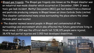 Bhopal gas tragedy: The Bhopal gas tragedy also known as the Bhopal disaster was
an industrial man-made disaster which occurred on 2 December, 1984. It was a
toxic gas leak incident. Methyl Isocyanate (MIC) gas had leaked from a chemical
and pesticide producing company in Bhopal known as Union Carbide India Limited.
This disaster contaminated many areas surrounding the place where the Union
Carbide plant was located.
 The disaster maimed several people in Bhopal and contaminated all the
surroundings and environment which also affected the future generations living in
those areas. 2,259 was the official death toll. 5,58,125 people were injured,
38,478 had partial injuries and 3,900 had developed disabilities.
 