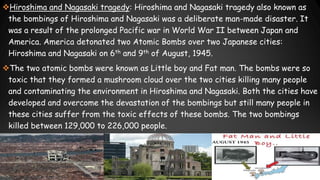 Hiroshima and Nagasaki tragedy: Hiroshima and Nagasaki tragedy also known as
the bombings of Hiroshima and Nagasaki was a deliberate man-made disaster. It
was a result of the prolonged Pacific war in World War II between Japan and
America. America detonated two Atomic Bombs over two Japanese cities:
Hiroshima and Nagasaki on 6th and 9th of August, 1945.
The two atomic bombs were known as Little boy and Fat man. The bombs were so
toxic that they formed a mushroom cloud over the two cities killing many people
and contaminating the environment in Hiroshima and Nagasaki. Both the cities have
developed and overcome the devastation of the bombings but still many people in
these cities suffer from the toxic effects of these bombs. The two bombings
killed between 129,000 to 226,000 people.

 