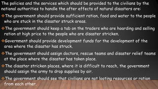 The policies and the services which should be provided to the civilians by the
national authorities to handle the after effects of natural disasters are:
The government should provide sufficient ration, food and water to the people
who are stuck in the disaster struck areas.
The government should keep a tab on the traders who are hoarding and selling
ration at high price to the people who are disaster stricken.
Government should provide development funds for the development of the
area where the disaster has struck.
The government should assign doctors, rescue teams and disaster relief teams
at the place where the disaster has taken place.
The disaster stricken places, where it is difficult to reach, the government
should assign the army to drop supplies by air.
The government should see that civilians are not looting resources or ration
from each other.
 