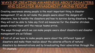 WAYS OF CREATING AWARENESS ABOUT DISASTERS
AND DISASTER MANAGEMENT AMONG PEOPLE
Creating awareness among people is the most important thing in disaster
management. If we do not make the people aware about the dangers of
disasters, how to handle the disasters and how to survive during disasters, then,
they will not be able to take any first aid measures for the disaster stricken
people around them until the rescue teams arrive.
The ways through which we can make people aware about disasters and disaster
management are as follows:
First of all we have to make people aware about the different types of
disasters and make them realize about the adverse effects of natural
disasters by demonstrations and by broadcasting their adversities through the
TV channels.
 