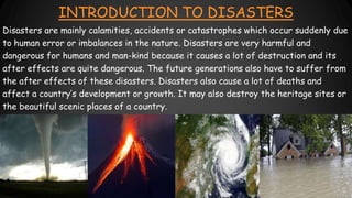 INTRODUCTION TO DISASTERS
Disasters are mainly calamities, accidents or catastrophes which occur suddenly due
to human error or imbalances in the nature. Disasters are very harmful and
dangerous for humans and man-kind because it causes a lot of destruction and its
after effects are quite dangerous. The future generations also have to suffer from
the after effects of these disasters. Disasters also cause a lot of deaths and
affect a country’s development or growth. It may also destroy the heritage sites or
the beautiful scenic places of a country.
 