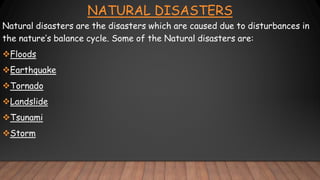 NATURAL DISASTERS
Natural disasters are the disasters which are caused due to disturbances in
the nature’s balance cycle. Some of the Natural disasters are:
Floods
Earthquake
Tornado
Landslide
Tsunami
Storm
 