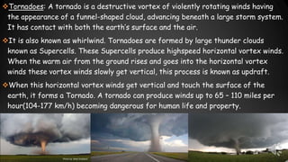 Tornadoes: A tornado is a destructive vortex of violently rotating winds having
the appearance of a funnel-shaped cloud, advancing beneath a large storm system.
It has contact with both the earth’s surface and the air.
It is also known as whirlwind. Tornadoes are formed by large thunder clouds
known as Supercells. These Supercells produce highspeed horizontal vortex winds.
When the warm air from the ground rises and goes into the horizontal vortex
winds these vortex winds slowly get vertical, this process is known as updraft.
When this horizontal vortex winds get vertical and touch the surface of the
earth, it forms a Tornado. A tornado can produce winds up to 65 – 110 miles per
hour(104-177 km/h) becoming dangerous for human life and property.
 