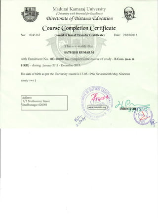 No: 0245367
Madurai I<.amaraj University
(Vniversity witli Potentia[for r&:_ce[Cence)
(Directorate ofCDistance P.ducation
Course Compfetion Certificate
(issued in lieu of Transfer C�rtificate) Date: 27/10/2015
This is to certify that
SATHISH KUMARM
with Enrolment No. 11C4140007 has completed the course of study- B.Com. (ru.a;. &
HRD) -during January 2011 -December 2013.
His date of birth as per the University record is 17-05-1992( Seventeenth May Nineteen
ninety two)
Address
7/3 Muthusamy Street
Virudhunagar-626001
 