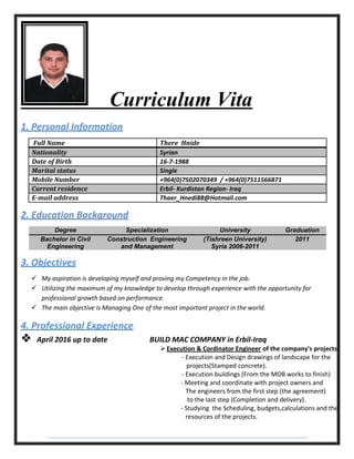 Curriculum Vita
1. Personal Information
Full Name There Hnide
Nationality Syrian
Date of Birth 16-7-1988
Marital status Single
Mobile Number +964(0)7502070349 / +964(0)7511566871
Current residence Erbil- Kurdistan Region- Iraq
E-mail address Thaer_Hnedi88@Hotmail.com
2. Education Background
3. Objectives
 My aspiration is developing myself and proving my Competency in the job.
 Utilizing the maximum of my knowledge to develop through experience with the opportunity for
professional growth based on performance.
 The main objective is Managing One of the most important project in the world.
4. Professional Experience
 April 2016 up to date BUILD MAC COMPANY in Erbil-Iraq
Execution & Cordinator Engineer of the company's projects.
- Execution and Design drawings of landscape for the
projects(Stamped concrete).
- Execution buildings (From the MOB works to finish)
- Meeting and coordinate with project owners and
The engineers from the first step (the agreement)
to the last step (Completion and delivery).
- Studying the Scheduling, budgets,calculations and the
resources of the projects.
Degree Specialization University Graduation
Bachelor in Civil
Engineering
Construction Engineering
and Management
(Tishreen University)
Syria 2006-2011
2011
 