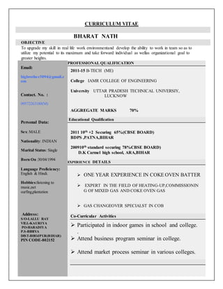 CURRICULUM VITAE
BHARAT NATH
OBJECTIVE
To upgrade my skill in real life work environmentand develop the ability to work in team so as to
utilize my potential to its maximum and take forward individual as wellas organizational goal to
greater heights.
Email:
bigbrother3094@gmail.c
om
Contact. No. :
09572263180(M)
Personal Data:
Sex:MALE
Nationality: INDIAN
Marital Status: Single
Born On :30/04/1994
Language Proficiency:
English & Hindi.
Hobbies:listening to
music,net
surfing,plantation
Address:
S/O-LALLU RAY
VILL-KAURIYA
PO-HARADIYA
P.S-BIHIYA
DIST-BHOJPUR(BIHAR)
PIN CODE-802152
PROFESSIONAL QUALIFICATION
2011-15 B-TECH (ME)
College IAMR COLLEGE OF ENGINEERING
University UTTAR PRADESH TECHNICAL UNIVERSIY,
LUCKNOW
AGGREGATE MARKS 70%
Educational Qualification
2011 10th +2 Securing 65%(CBSE BOARD)
BDPS ,PATNA,BIHAR
200910th standard securing 78%CBSE BOARD)
D.K Carmel high school, ARA,BIHAR
EXPERIENCE DETAILS
 ONE YEAR EXPERIENCE IN COKE OVEN BATTER
 EXPERT IN THE FIELD OF HEATING-UP,COMMISSIONIN
G OF MIXED GAS AND COKE OVEN GAS
 GAS CHANGEOVER SPECIALST IN COB
Co-Curricular Activities
 Participated in indoor games in school and college.
.
 Attend business program seminar in college.
 Attend market process seminar in various colleges.
 