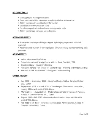 Page 2 of 5
RELEVANT SKILLS
• Strong project management skills
• Demonstrated ability to research and consolidate information
• Ability to maintain confidential information
• Exceptional communication skills
• Excellent organizational and time management skills
• Ability to manage complex spreadsheets.
ACCOMPLISHMENTS
• Broadened the scope of Project Xpyre by bringing in prudent research
material
• Accomplished fruition of three projects simultaneously by incorporating best
practices
ACHIEVEMENTS
• Velosi –Advanced Scaffolder
• Qatar International Safety Centre W.L.L – Basic First Aid / CPR
• Enertech Qatar – Basic Fire Fighting
• Hydraulic Tensile Test Meter for Scaffold Ties – Training and Understanding
• Method & Risk Assessment Training and Understanding
CAREER HISTORY
• July 2008 – September 2008 – Basic Scaffolder, SGB Al Darwish United
WLL, Qatar
• September 2008 – March 2011 – Time keeper / Document controller ,
Harsco Al Darwish United WLL, Qatar
• March 2011 – August 2012 – Material coordinator / Transport Planner,
Harsco Al Darwish United WLL, Qatar
• August 2012 – Feb 2015 – Contract Administrator, Harsco Al Darwish
United WLL, Qatar.
• Feb 2015 to till date – Industrial services Lead Administrator, Harsco Al
Darwish United WLL, Qatar.
 