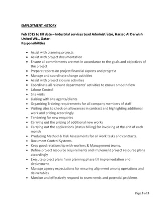 Page 3 of 5
EMPLOYMENT HISTORY
Feb 2015 to till date – Industrial services Lead Administrator, Harsco Al Darwish
United WLL, Qatar
Responsibilities
• Assist with planning projects
• Assist with project documentation
• Ensure all commitments are met in accordance to the goals and objectives of
the project
• Prepare reports on project financial aspects and progress
• Manage and coordinate change activities
• Assist with project closure activities
• Coordinate all relevant departments’ activities to ensure smooth flow
• Labour Control
• Site visits
• Liaising with site agents/clients
• Organizing Training requirements for all company members of staff
• Visiting sites to check on allowances in contract and highlighting additional
work and pricing accordingly
• Tendering for new enquiries
• Carrying out the pricing of additional new works
• Carrying out the applications (status billing) for invoicing at the end of each
month
• Producing Method & Risk Assessments for all work tasks and contracts.
• Document Control Systems.
• Keep good relationship with workers & Management teams.
• Define project resource requirements and implement project resource plans
accordingly
• Execute project plans from planning phase till implementation and
deployment
• Manage agency expectations for ensuring alignment among operations and
deliverables
• Monitor and effectively respond to team needs and potential problems
 