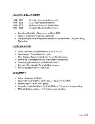 Page 5 of 5
EDUCATION & QUALIFICATIONS
1994 – 2003 Kirst Raj Higher secondary school
2003 – 2005 AKM Higher secondary School
2005 – 2006 Diploma in Computer Applications
2005 – 2008 Completed Bachelor of commerce
• Completed Bachelor of Commerce in March 2008
• Pass out Diploma in Computer Application
• Completed part time computer courses for AICES; MS Office, Tally, Data entry,
Photoshop.
EXPERIENCE & ROLES
• Velosi certified Basic Scaffolder in July 2008 to 2009
• Team Leader / Charge Hand for 1 years
• Time Keeper / Document controller for scaffold company.
• Estimating knowledge manually and using Oracle software
• Invoicing applications at the end of each month.
• Contracts Administrator for scaffolding company
• Knowledge about tender submission.
ACHIEVEMENTS
• Velosi –Advanced Scaffolder
• Qatar International Safety Centre W.L.L – Basic First Aid / CPR
• Enertech Qatar – Basic Fire Fighting
• Hydraulic Tensile Test Meter for Scaffold Ties – Training and Understanding
• Method & Risk Assessment Training and Understanding
 
