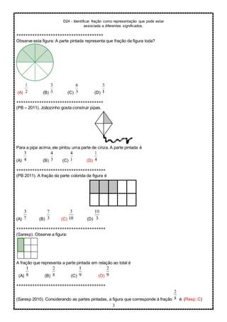D24 - Identificar fração como representação que pode estar
associada a diferentes significados.
3
**************************************
Observe esta figura: A parte pintada representa que fração da figura toda?
(A) (B) (C) (D)
**************************************
(PB – 2011). Joãozinho gosta construir pipas.
Para a pipa acima, ele pintou uma parte de cinza. A parte pintada é
(A) (B) (C) (D)
***************************************
(PB 2011). A fração da parte colorida da figura é
(A) (B) (C) (D)
***************************************
(Saresp). Observe a figura:
A fração que representa a parte pintada em relação ao total é
(A) (B) (C) (D)
***************************************
(Saresp 2010). Considerando as partes pintadas, a figura que corresponde à fração é: (Resp. C)
 