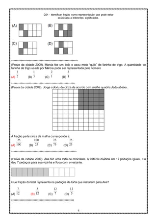 D24 - Identificar fração como representação que pode estar
associada a diferentes significados.
4
********************************************************
(Prova da cidade 2009). Márcia fez um bolo e usou meio “quilo” de farinha de trigo. A quantidade de
farinha de trigo usada por Márcia pode ser representada pelo número
(A) (B) (C) (D)
******************************************************
(Prova da cidade 2009). Jorge coloriu de cinza de acordo com malha quadriculada abaixo.
A fração parte cinza da malha corresponde a:
(A) (B) (C) (D)
*******************************************************
(Prova da cidade 2009). Ana fez uma torta de chocolate. A torta foi dividida em 12 pedaços iguais. Ela
deu 7 pedaços para sua vizinha e ficou com o restante.
Que fração do total representa os pedaços de torta que restaram para Ana?
(A) (B) (C) (D)
*****************************************************
 