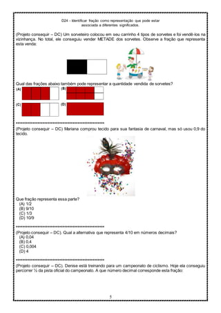 D24 - Identificar fração como representação que pode estar
associada a diferentes significados.
5
(Projeto consequir – DC) Um sorveteiro colocou em seu carrinho 4 tipos de sorvetes e foi vendê-los na
vizinhança. No total, ele conseguiu vender METADE dos sorvetes. Observe a fração que representa
esta venda:
Qual das frações abaixo também pode representar a quantidade vendida de sorvetes?
*****************************************************
(Projeto consequir – DC) Mariana comprou tecido para sua fantasia de carnaval, mas só usou 0,9 do
tecido.
Que fração representa essa parte?
(A) 1/2
(B) 9/10
(C) 1/3
(D) 10/9
*****************************************************
(Projeto consequir – DC). Qual a alternativa que representa 4/10 em números decimais?
(A) 0,04
(B) 0,4
(C) 0,004
(D) 4
*****************************************************
(Projeto consequir – DC). Denise está treinando para um campeonato de ciclismo. Hoje ela conseguiu
percorrer ½ da pista oficial do campeonato. A que número decimal corresponde esta fração:
 