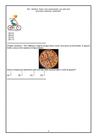 D24 - Identificar fração como representação que pode estar
associada a diferentes significados.
6
(A) 0,4
(B) 0,5
(C) 0,2
(D) 1,2
*****************************************************
(Projeto consequir – DC). Matheus e alguns amigos foram comer uma pizza na lanchonete. O garçom
dividiu a pizza como aparece na figura abaixo.
Qual é a fração que representa cada uma das fatias da pizza após o corte do garçom?
(A) (B) (C) (D)
*****************************************************
 