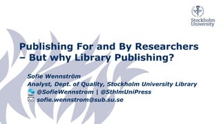 Publishing For and By Researchers
– But why Library Publishing?
Sofie Wennström
Analyst, Dept. of Quality, Stockholm University Library
@SofieWennstrom | @SthlmUniPress
sofie.wennstrom@sub.su.se
 