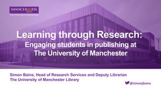 Learning through Research:
Engaging students in publishing at
The University of Manchester
Simon Bains, Head of Research Services and Deputy Librarian
The University of Manchester Library
@simonjbains
 