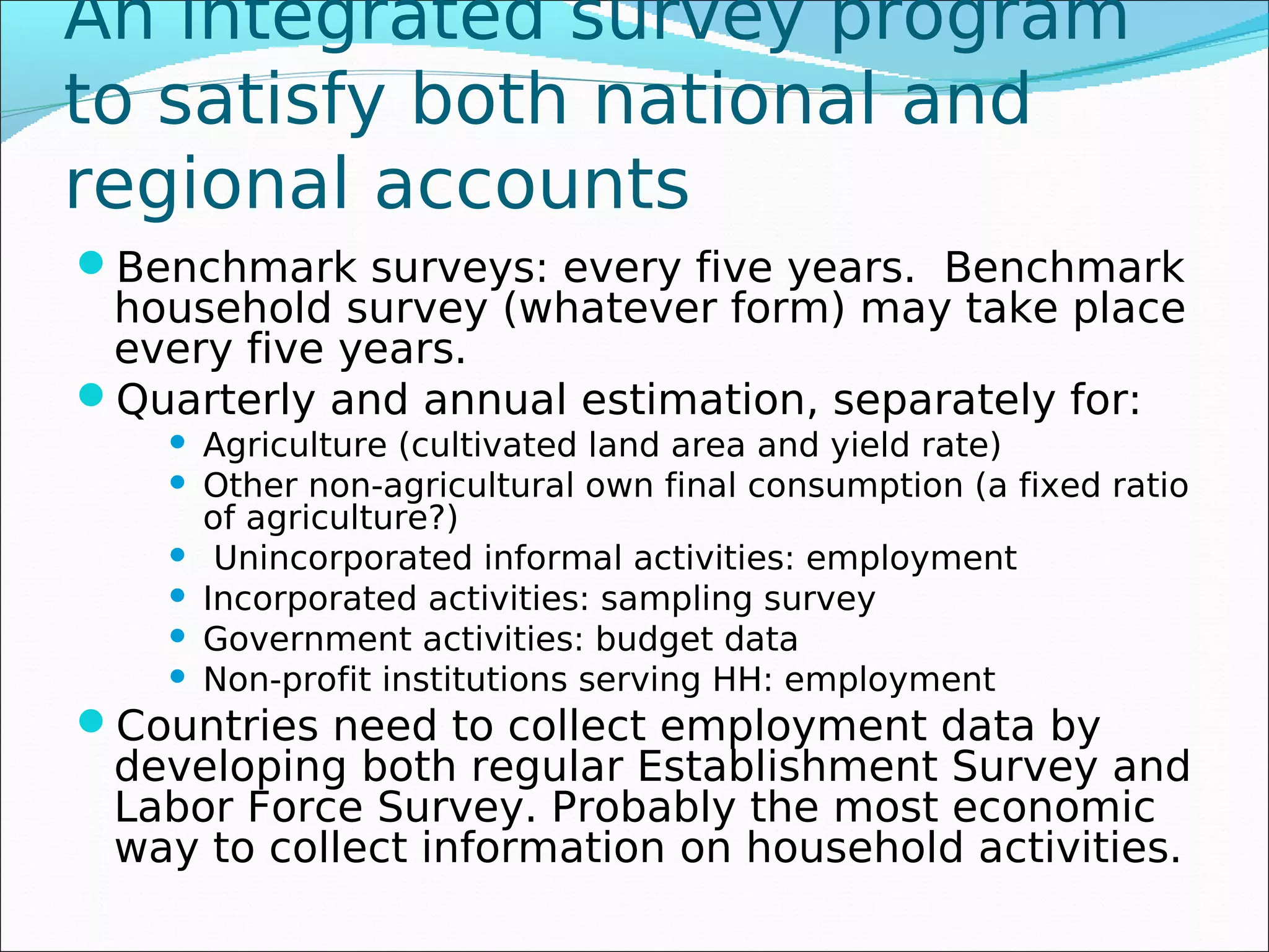 An integrated survey program
to satisfy both national and
regional accounts
Benchmark surveys: every five years. Benchmark
 household survey (whatever form) may take place
 every five years.
Quarterly and annual estimation, separately for:
       Agriculture (cultivated land area and yield rate)
       Other non-agricultural own final consumption (a fixed ratio
        of agriculture?)
        Unincorporated informal activities: employment
       Incorporated activities: sampling survey
       Government activities: budget data
       Non-profit institutions serving HH: employment
Countries need to collect employment data by
 developing both regular Establishment Survey and
 Labor Force Survey. Probably the most economic
 way to collect information on household activities.
 