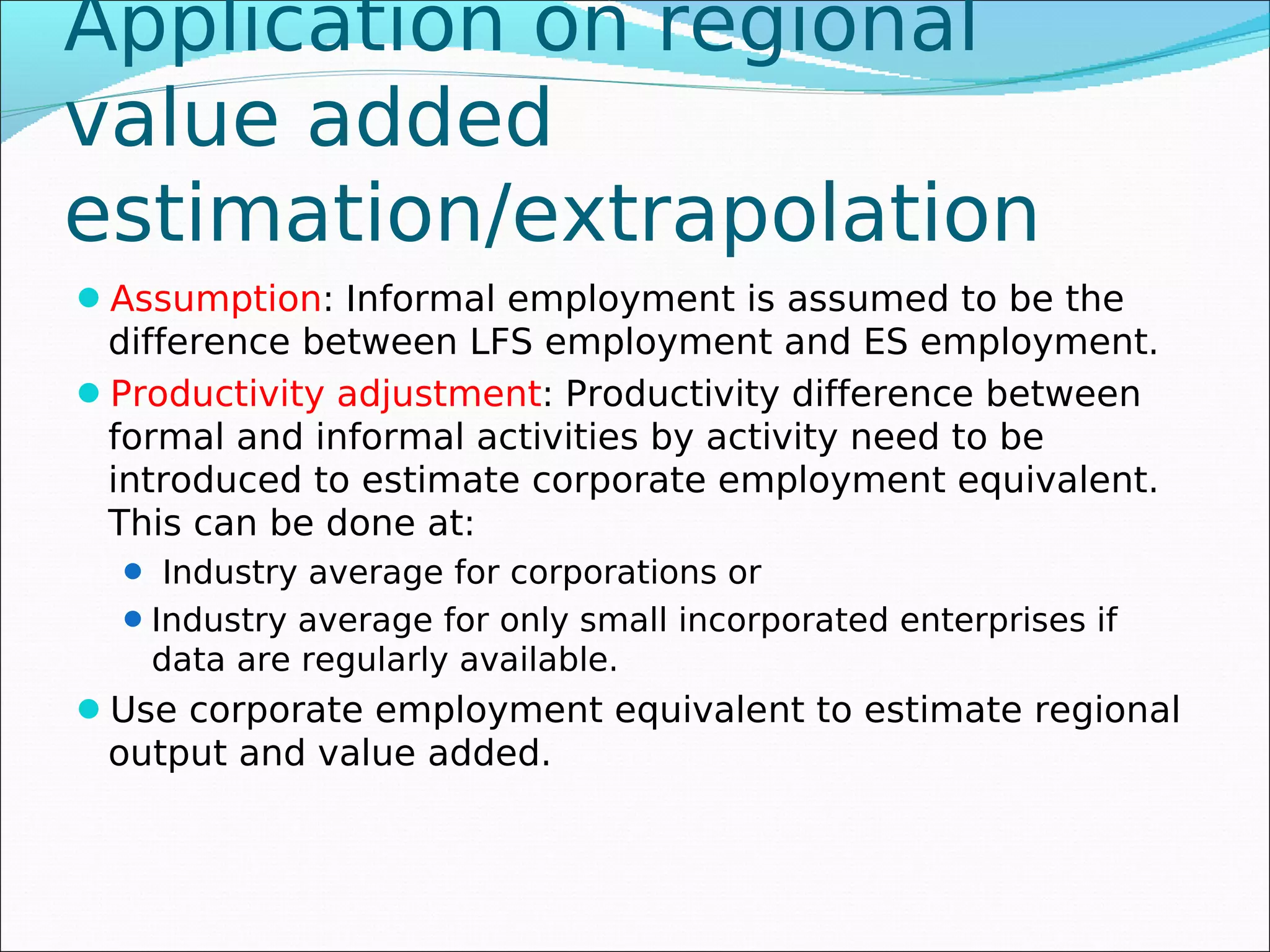 Application on regional
value added
estimation/extrapolation
Assumption: Informal employment is assumed to be the
 difference between LFS employment and ES employment.
Productivity adjustment: Productivity difference between
 formal and informal activities by activity need to be
 introduced to estimate corporate employment equivalent.
 This can be done at:
   Industry average for corporations or
   Industry average for only small incorporated enterprises if
   data are regularly available.
Use corporate employment equivalent to estimate regional
 output and value added.
 