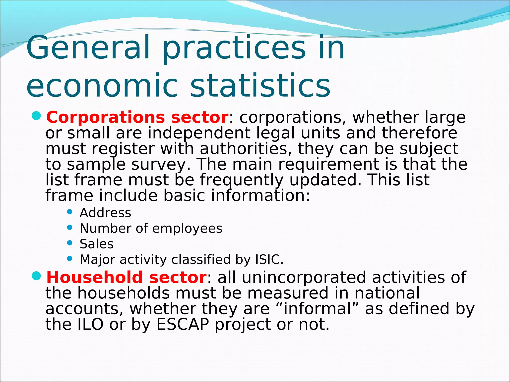 General practices in
economic statistics
Corporations sector: corporations, whether large
 or small are independent legal units and therefore
 must register with authorities, they can be subject
 to sample survey. The main requirement is that the
 list frame must be frequently updated. This list
 frame include basic information:
       Address
       Number of employees
       Sales
       Major activity classified by ISIC.
Household sector: all unincorporated activities of
 the households must be measured in national
 accounts, whether they are “informal” as defined by
 the ILO or by ESCAP project or not.
 
