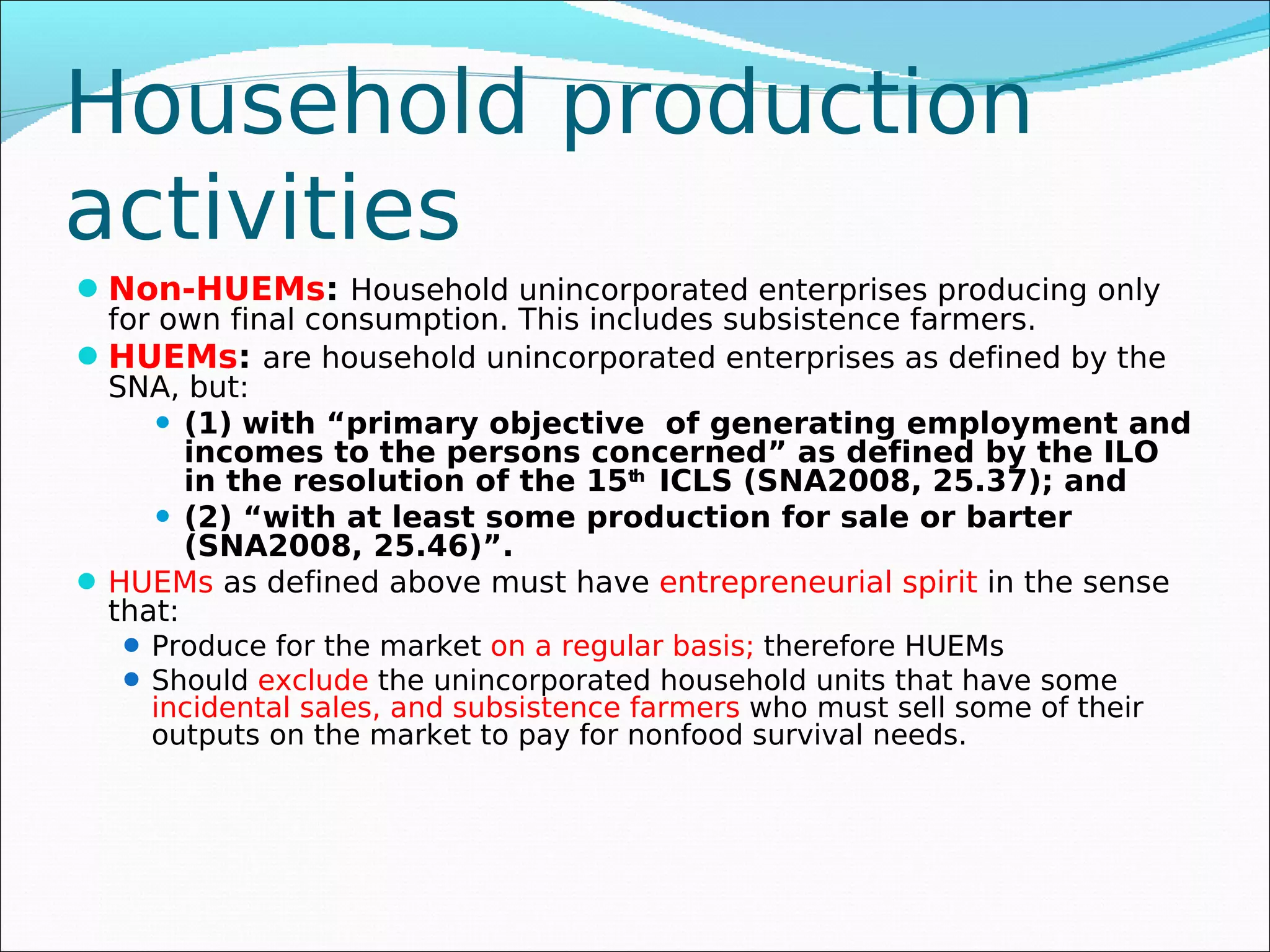 Household production
activities
 Non-HUEMs: Household unincorporated enterprises producing only
  for own final consumption. This includes subsistence farmers.
 HUEMs: are household unincorporated enterprises as defined by the
  SNA, but:
       (1) with “primary objective of generating employment and
        incomes to the persons concerned” as defined by the ILO
        in the resolution of the 15th ICLS (SNA2008, 25.37); and
       (2) “with at least some production for sale or barter
        (SNA2008, 25.46)”.
 HUEMs as defined above must have entrepreneurial spirit in the sense
  that:
   Produce for the market on a regular basis; therefore HUEMs
   Should exclude the unincorporated household units that have some
    incidental sales, and subsistence farmers who must sell some of their
    outputs on the market to pay for nonfood survival needs.
 