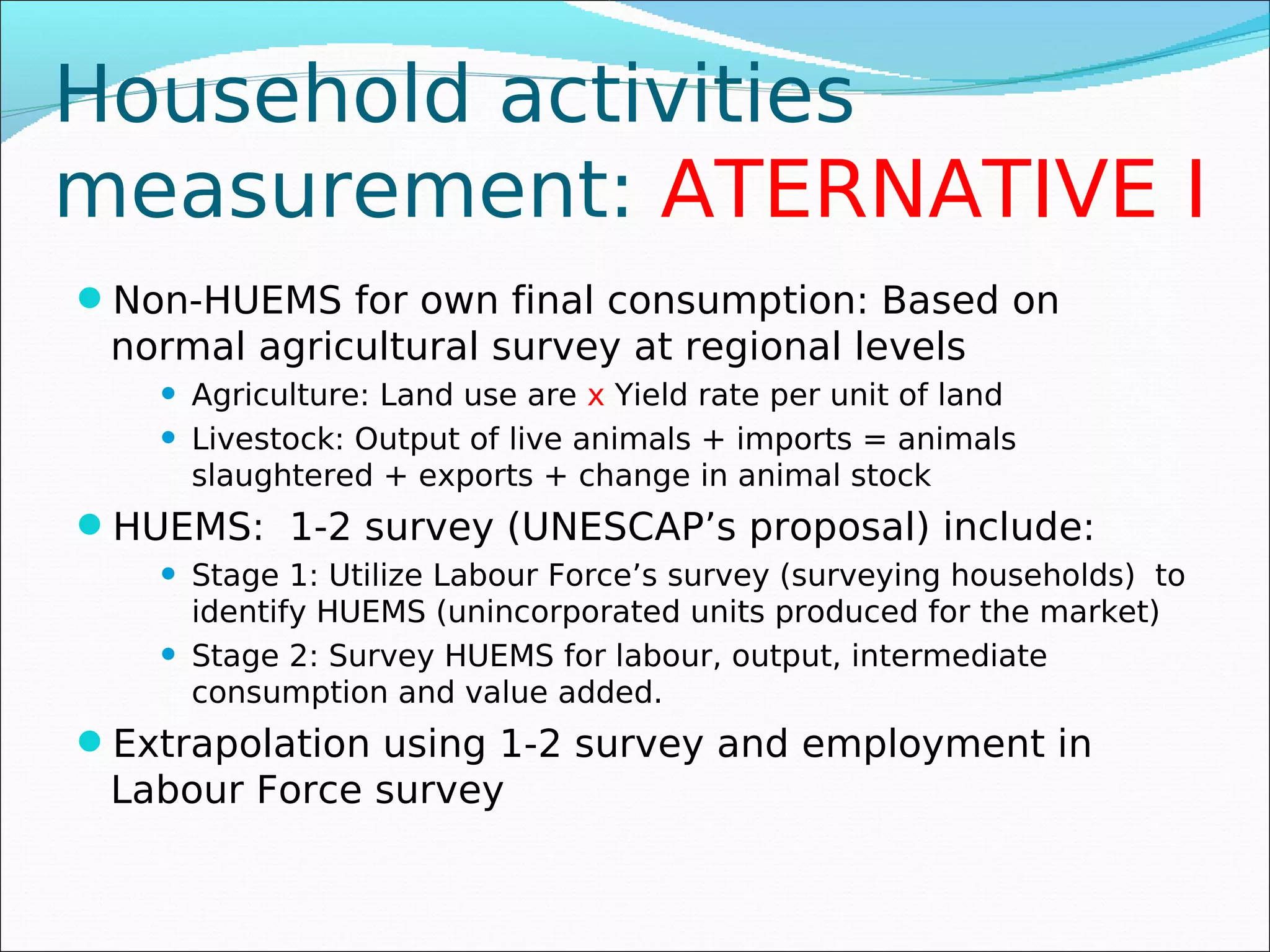 Household activities
measurement: ATERNATIVE I
Non-HUEMS for own final consumption: Based on
 normal agricultural survey at regional levels
       Agriculture: Land use are x Yield rate per unit of land
       Livestock: Output of live animals + imports = animals
        slaughtered + exports + change in animal stock
HUEMS: 1-2 survey (UNESCAP’s proposal) include:
       Stage 1: Utilize Labour Force’s survey (surveying households) to
        identify HUEMS (unincorporated units produced for the market)
       Stage 2: Survey HUEMS for labour, output, intermediate
        consumption and value added.
Extrapolation using 1-2 survey and employment in
 Labour Force survey
 
