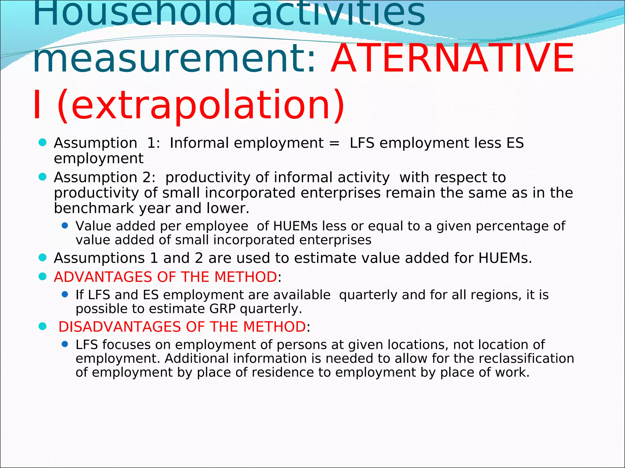 Household activities
measurement: ATERNATIVE
I (extrapolation)
 Assumption 1: Informal employment = LFS employment less ES
  employment
 Assumption 2: productivity of informal activity with respect to
  productivity of small incorporated enterprises remain the same as in the
  benchmark year and lower.
    Value added per employee of HUEMs less or equal to a given percentage of
     value added of small incorporated enterprises
 Assumptions 1 and 2 are used to estimate value added for HUEMs.
 ADVANTAGES OF THE METHOD:
    If LFS and ES employment are available quarterly and for all regions, it is
     possible to estimate GRP quarterly.
 DISADVANTAGES OF THE METHOD:
    LFS focuses on employment of persons at given locations, not location of
     employment. Additional information is needed to allow for the reclassification
     of employment by place of residence to employment by place of work.
 