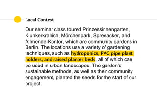Local Context
Our seminar class toured Prinzessinnengarten,
Klunkerkranich, Mörchenpark, Spreeacker, and
Allmende-Kontor, which are community gardens in
Berlin. The locations use a variety of gardening
techniques, such as hydroponics, PVC pipe plant
holders, and raised planter beds, all of which can
be used in urban landscapes. The garden’s
sustainable methods, as well as their community
engagement, planted the seeds for the start of our
project.
 