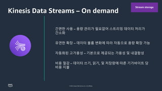 © 2023, Amazon Web Services, Inc. or its affiliates.
Kinesis Data Streams – On demand
Stream storage
간편한 사용 – 용량 관리가 필요없어 스트리밍 데이터 처리가
간소화
유연한 확장 – 데이터 볼륨 변화에 따라 자동으로 용량 확장 가능
자동화된 고가용성 – 기본으로 제공되는 가용성 및 내결함성
비용 절감 – 데이터 쓰기, 읽기, 및 저장량에 따른 기가바이트 당
비용 지불
 
