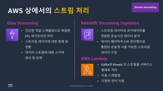 © 2023, Amazon Web Services, Inc. or its affiliates.
스트림 처리
Glue Streaming
• 간단한 작업 스케줄링으로 복잡한
ETL 파이프라인 처리
• 스트리밍 데이터에 대한 정제 및
변환
• 데이터 스트림에 대한 스키마
관리 및 강제
• 스트리밍 데이터와 과거데이터를
연동한 준실시간 데이터 분석
• 데이터 웨어하우스와 관리형으로
통합된 손쉽게 사용 가능한 스트리밍
데이터 수집
Redshift Streaming Ingestion
AWS Lambda
• Kafka와 Kinesis 의 스트림을 서버리스
형태로 처리
• 자동 스케일링
• 다양한 언어 지원
Stream processing
 