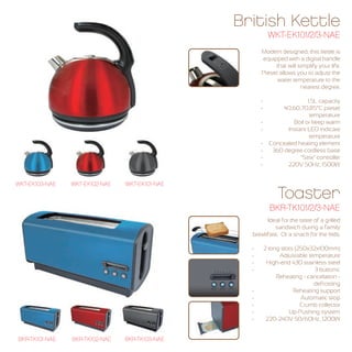 British Kettle 
WKT-EK101/2/3-NAE 
Modern designed, this kettle is 
equipped with a digital handle 
that will simplify your life. 
Preset allows you to adjust the 
water temperature to the 
nearest degree. 
- 1.5L capacity 
- 40,60,70,85°C preset 
temperature 
- Boil or keep warm 
- Instant LED indicate 
temperature 
- Concealed heating element 
- 360 degree cordless base 
- "Strix" controller 
- 220V 50Hz, 1500W 
Toaster 
Ideal for the taste of a grilled 
sandwich during a family 
breakfast. Or a snack for the kids. 
- 2 long slots (250x32x100mm) 
- Adjustable temperature 
- High-end 430 stainless steel 
- 3 buttons: 
Reheating - cancelation - 
defrosting 
- Reheating support 
- Automatic stop 
- Crumb collector 
- Up-Pushing system 
- 220-240V 50/60Hz, 1200W 
WKT-EK103-NAE WKT-EK102-NAE WKT-EK101-NAE 
BKR-TK101-NAE BKR-TK102-NAE BKR-TK103-NAE 
BKR-TK101/2/3-NAE 
 