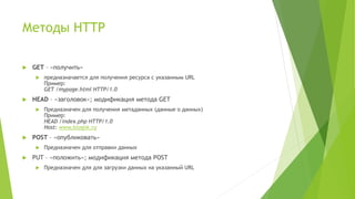Методы HTTP
 GET – «получить»
 предназначается для получения ресурса с указанным URL
Пример:
GET /mypage.html HTTP/1.0
 HEAD – «заголовок»; модификация метода GET
 Предназначен для получения метаданных (данные о данных)
Пример:
HEAD /index.php HTTP/1.0
Host: www.blogok.ru
 POST – «опубликовать»
 Предназначен для отправки данных
 PUT – «положить»; модификация метода POST
 Предназначен для для загрузки данных на указанный URL
 