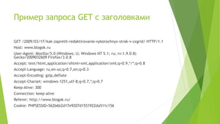 Пример запроса GET с заголовками
GET /2009/03/17/kak-zapretit-redaktirovanie-vyborochnyx-strok-v-cxgrid/ HTTP/1.1
Host: www.blogok.ru
User-Agent: Mozilla/5.0 (Windows; U; Windows NT 5.1; ru; rv:1.9.0.8)
Gecko/2009032609 Firefox/3.0.8
Accept: text/html,application/xhtml+xml,application/xml;q=0.9,*/*;q=0.8
Accept-Language: ru,en-us;q=0.7,en;q=0.3
Accept-Encoding: gzip,deflate
Accept-Charset: windows-1251,utf-8;q=0.7,*;q=0.7
Keep-Alive: 300
Connection: keep-alive
Referer: http://www.blogok.ru/
Cookie: PHPSESSID=562b6b2d17e9207d1551922da511c156
 