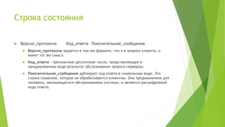 Строка состояния
 Версия_протокола Код_ответа Пояснительное_сообщение
 Версия_протокола задается в том же формате, что и в запросе клиента, и
имеет тот же смысл.
 Код_ответа - трехзначное десятичное число, представляющее в
закодированном виде результат обслуживания запроса сервером.
 Пояснительное_сообщение дублирует код ответа в символьном виде. Это
строка символов, которая не обрабатывается клиентом. Она предназначена для
человека, занимающегося обслуживанием системы, и является расшифровкой
кода ответа.
 