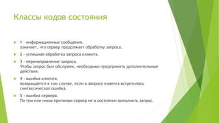 Классы кодов состояния
 1 – информационные сообщения.
означает, что сервер продолжает обработку запроса.
 2 - успешная обработка запроса клиента.
 3 - перенаправление запроса.
Чтобы запрос был обслужен, необходимо предпринять дополнительные
действия.
 4 - ошибка клиента.
возвращается в том случае, если в запросе клиента встретилась
синтаксическая ошибка.
 5 - ошибка сервера.
По тем или иным причинам сервер не в состоянии выполнить запрос.
 