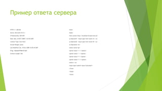 Пример ответа сервера
HTTP/1.1 200 OK
Server: Microsoft-IIS/5.1
X-Powered-By: ASP.NET
Date: Mon, 20 OCT 2008 11:25:56 GMT
Content-Type: text/html
Accept-Ranges: bytes
Last-Modified: Sat, 18 Oct 2008 15:05:44 GMT
ETag: "b66a667f948c92:8a5"
Content-Length: 426
<html>
<body>
<form action='http://localhost/Scripts/test.pl'>
<p>Operand1: <input type='text' name='A'></p>
<p>Operand2: <input type='text' name='B'></p>
<p>Operation:<br>
<select name='op'>
<option value='+'>+</option>
<option value='-'>-</option>
<option value='*'>*</option>
<option value='/'>/</option>
<select></p>
<input type='submit' value='Calculate!'>
</from>
</body>
</html>
 