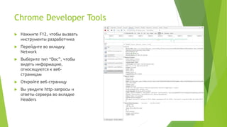 Chrome Developer Tools
 Нажмите F12, чтобы вызвать
инструменты разработчика
 Перейдите во вкладку
Network
 Выберите тип “Doc”, чтобы
видеть информацию,
относящуются к веб-
страницам
 Откройте веб-страницу
 Вы увидите http-запросы и
ответы сервера во вкладке
Headers
 