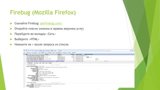 Firebug (Mozilla Firefox)
 Скачайте Firebug: getfirebug.com/
 Откройте плагин (иконка в правом верхнем углу)
 Перейдите во вкладку «Сеть»
 Выберите «HTML»
 Нажмите на + возле запроса из списка
 