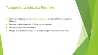 TamperData (Mozilla Firefox)
 Установите расширение с addons.mozilla.org (потребуется перезапустить
браузер
 Заходим в «Инструменты» / «Перехватка данных»
 Нажмите «Запустить перехват»
 Теперь вы можете «вмешаться» в любой запрос и изменить заголовки
 