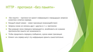 HTTP – протокол «без памяти»
 «Без памяти» - протокол не хранит информацию о предыдущих запросах
клиентов и ответах сервера.
 Каждый новый запрос – новая транзакция (взаимодействие)
 Запросы никак не связаны друг с другом (с т.з. протокола)
 При разрыве связи передача прекращается, возобновить ее в рамках
протокола без памяти нет возможности
 Чтобы продолжить передачу сообщения, нужна новая транзакция
 Клиент или сервер могут эту информацию хранить самостоятельно
 