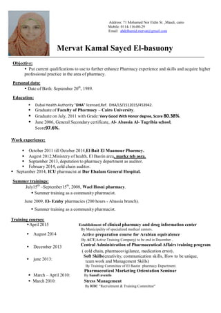 Address: 71 Mohamed Nor Eldin St. ,Maadi, cairo
Mobile: 0114-116-00-29
Email: abdelhamid.mervat@gmail.com
Mervat Kamal Sayed El-basuony
Objective:
 Put current qualifications to use to further enhance Pharmacy experience and skills and acquire higher
professional practice in the area of pharmacy.
Personal data:
 Date of Birth: September 20th
, 1989.
Education:
 Dubai Health Authority "DHA" licensed,Ref. DHA/LS/1512015/453942.
 Graduate of Faculty of Pharmacy – Cairo University.
 Graduate on July, 2011 with Grade: Very Good With Honor degree, Score 80.38%.
 June 2006, General Secondary certificate, Al- Abassia Al- Tagribia school,
Score97.6%.
Work experience:
October 2011 till October 2014,El Bait El Maamour Pharmcy.
Augest 2012,Ministery of health, El Bastin area, markz teb osra.
Septamber 2013, deputation to pharmacy department as auditor.
February 2014, cold chain auditor.
 Septamber 2014, ICU pharmacist at Dar Elsalam General Hospital.
Summer trainings:
July15th
–September15th
, 2008, Wael Hosni pharmacy.
 Summer training as a community pharmacist.
June 2009, El- Ezaby pharmacies (200 hours - Abassia branch).
 Summer training as a community pharmacist.
Training courses:
April 2015 Establishment of clinical pharmacy and drug information center
By Municipality of specialized medical centers.
August 2014
December 2013
june 2013:
 March – April 2010:
Active preparation course for Arabian equivalence
By ACT(Active Training Company) to be end in December .
Central Administration of Pharmaceutical Affairs training program
( cold chain, pharmacovigilance, medication error).
Soft Skills(creativity, communication skills, How to be unique,
team work and Management Skills)
By Training Committee of El Bastin pharmacy Department.
Pharmaceutical Marketing Orientation Seminar
By Sanofi aventis
 March 2010: Stress Management
By RTC "Recruitment & Training Committee"
 