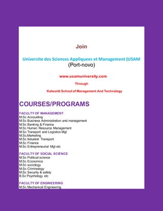 Join
Universite des Sciences Appliquees et Management (USAM
(Port-novo)
www.usamuniversity.com
Through
Kalworld School of Management And Technology
COURSES/PROGRAMS
FACULTY OF MANAGEMENT
M.Sc Accounting
M.Sc Business Administration and management
M.Sc Banking & Finance
M.Sc Human Resource Management
M.Sc Transport and Logistics Mgt
M.Sc,Marketing
M.Sc Industral Transport
M.Sc Finance
M.Sc Entrepreneurial Mgt etc
FACULTY OF SOCIAL SCIENCE
M.Sc Political science
M.Sc Economics
M.Sc sociology
M.Sc Criminology
M.Sc Security & safety
B.Sc Psychology etc
FACULTY OF ENGINEERING
M.Sc Mechanical Engineering
 