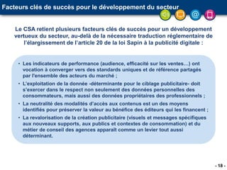 - 18 -
• Les indicateurs de performance (audience, efficacité sur les ventes…) ont
vocation à converger vers des standards uniques et de référence partagés
par l'ensemble des acteurs du marché ;
• L’exploitation de la donnée -déterminante pour le ciblage publicitaire- doit
s’exercer dans le respect non seulement des données personnelles des
consommateurs, mais aussi des données propriétaires des professionnels ;
• La neutralité des modalités d’accès aux contenus est un des moyens
identifiés pour préserver la valeur au bénéfice des éditeurs qui les financent ;
• La revalorisation de la création publicitaire (visuels et messages spécifiques
aux nouveaux supports, aux publics et contextes de consommation) et du
métier de conseil des agences apparaît comme un levier tout aussi
déterminant.
Facteurs clés de succès pour le développement du secteur
Le CSA retient plusieurs facteurs clés de succès pour un développement
vertueux du secteur, au-delà de la nécessaire traduction réglementaire de
l’élargissement de l’article 20 de la loi Sapin à la publicité digitale :
 