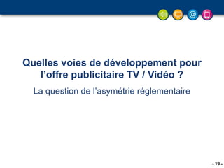 - 19 -
Quelles voies de développement pour
l’offre publicitaire TV / Vidéo ?
La question de l’asymétrie réglementaire
 