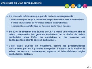 - 3 -
Une étude du CSA sur la publicité
● Un contexte médias marqué par de profonds changements :
- évolution de plus en plus rapide des usages du linéaire vers le non-linéaire
- montée en puissance de nouveaux acteurs transnationaux
- recomposition capitalistique de l’univers audiovisuel français
● En 2016, la direction des études du CSA a mené une réflexion afin de
mieux comprendre les grandes évolutions de la chaîne de valeur
publicitaire sous l’effet du numérique et par là-même ses
conséquences pour le secteur audiovisuel.
● Cette étude, publiée en novembre, couvre les problématiques
rencontrées par les 4 grandes catégories d'acteurs de la chaîne de
valeur du secteur : annonceurs, agences et intermédiaires, régies
publicitaires, éditeurs.
 